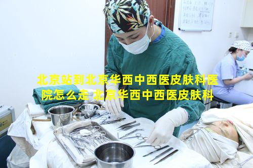 北京站到北京华西中西医皮肤科医院怎么走 北京华西中西医皮肤科医院价格查询
